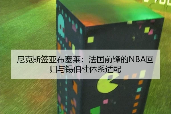 尼克斯签亚布塞莱：法国前锋的NBA回归与锡伯杜体系适配